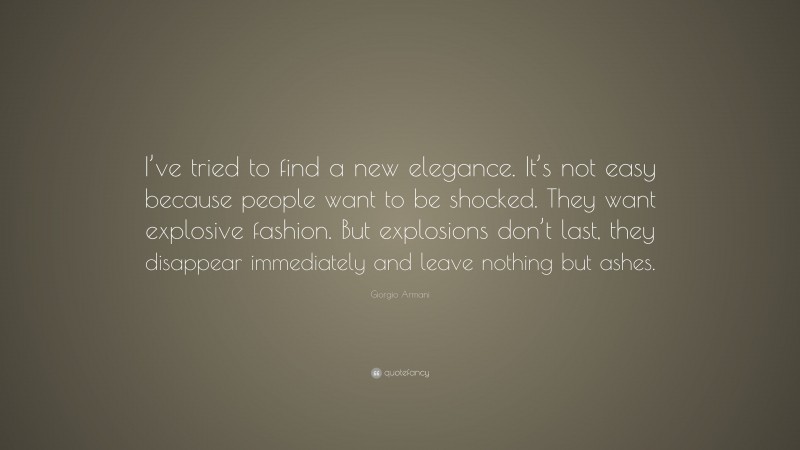 Giorgio Armani Quote: “I’ve tried to find a new elegance. It’s not easy because people want to be shocked. They want explosive fashion. But explosions don’t last, they disappear immediately and leave nothing but ashes.”