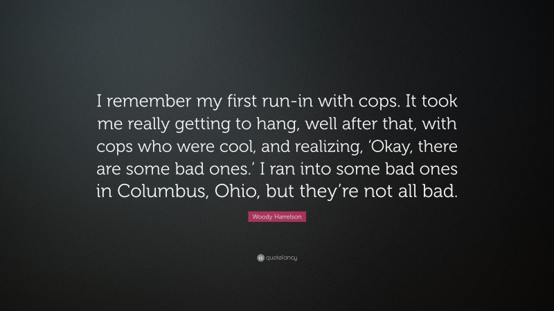 Woody Harrelson Quote: “I remember my first run-in with cops. It took me really getting to hang, well after that, with cops who were cool, and realizing, ‘Okay, there are some bad ones.’ I ran into some bad ones in Columbus, Ohio, but they’re not all bad.”