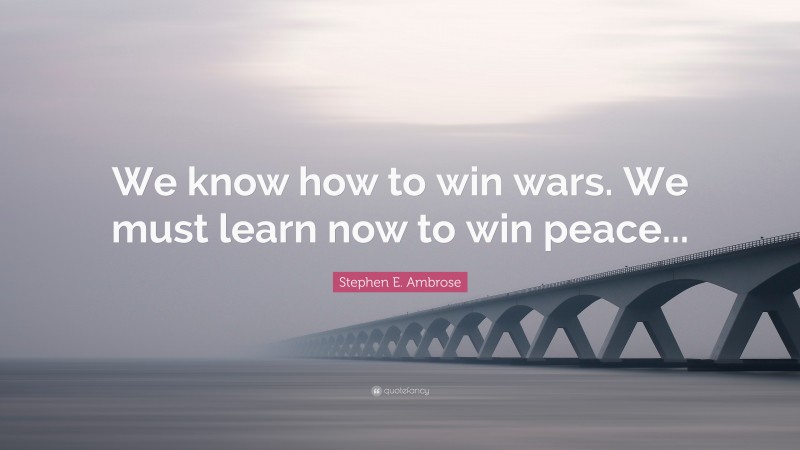 Stephen E. Ambrose Quote: “We know how to win wars. We must learn now to win peace...”
