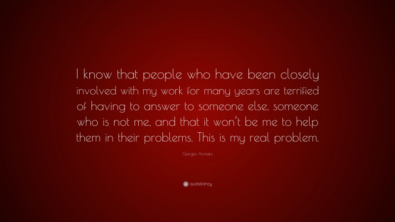 Giorgio Armani Quote: “I know that people who have been closely involved with my work for many years are terrified of having to answer to someone else, someone who is not me, and that it won’t be me to help them in their problems. This is my real problem.”