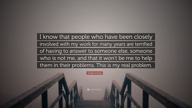 Giorgio Armani Quote: “I know that people who have been closely involved with my work for many years are terrified of having to answer to someone else, someone who is not me, and that it won’t be me to help them in their problems. This is my real problem.”