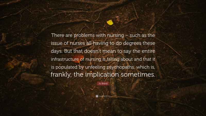Jo Brand Quote: “There are problems with nursing – such as the issue of nurses all having to do degrees these days. But that doesn’t mean to say the entire infrastructure of nursing is falling about and that it is populated by unfeeling psychopaths, which is, frankly, the implication sometimes.”