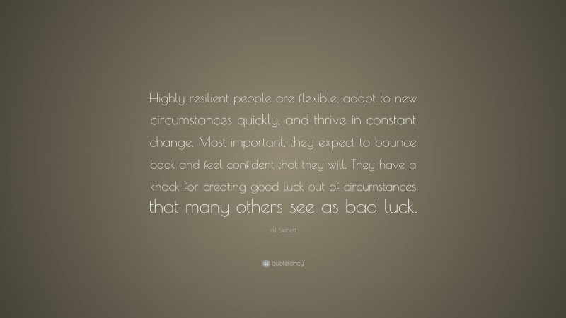 Al Siebert Quote: “Highly resilient people are flexible, adapt to new circumstances quickly, and thrive in constant change. Most important, they expect to bounce back and feel confident that they will. They have a knack for creating good luck out of circumstances that many others see as bad luck.”