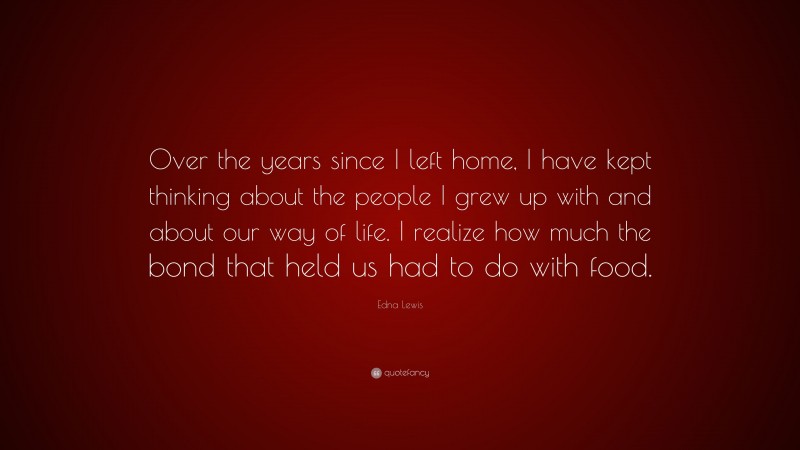 Edna Lewis Quote: “Over the years since I left home, I have kept thinking about the people I grew up with and about our way of life. I realize how much the bond that held us had to do with food.”