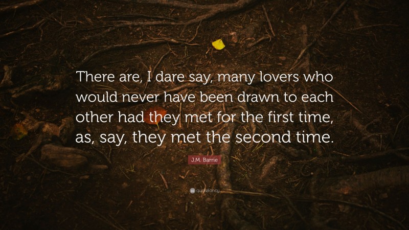 J.M. Barrie Quote: “There are, I dare say, many lovers who would never have been drawn to each other had they met for the first time, as, say, they met the second time.”