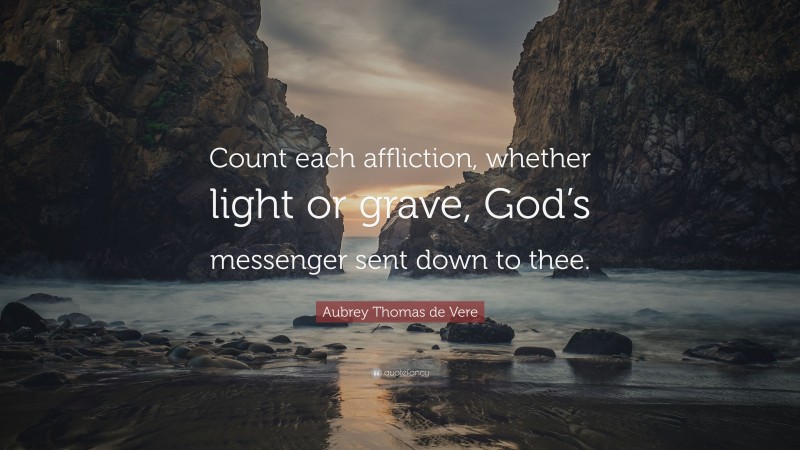 Aubrey Thomas de Vere Quote: “Count each affliction, whether light or grave, God’s messenger sent down to thee.”