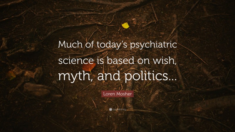 Loren Mosher Quote: “Much of today’s psychiatric science is based on wish, myth, and politics...”
