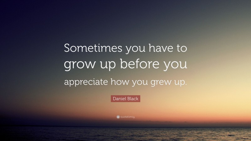 Daniel Black Quote: “Sometimes you have to grow up before you appreciate how you grew up.”
