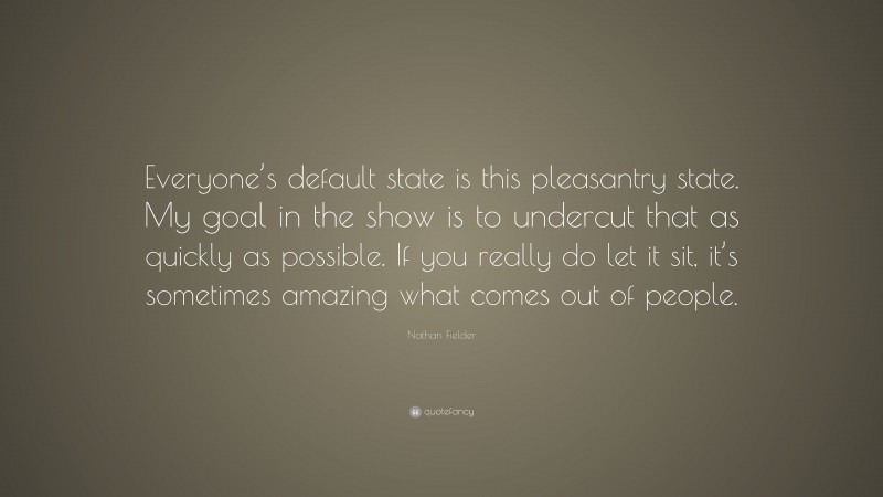 Nathan Fielder Quote: “Everyone’s default state is this pleasantry state. My goal in the show is to undercut that as quickly as possible. If you really do let it sit, it’s sometimes amazing what comes out of people.”