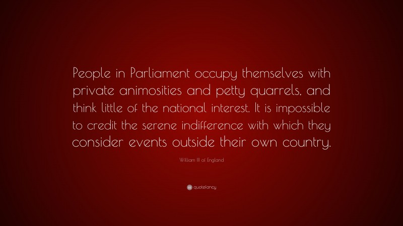 William III of England Quote: “People in Parliament occupy themselves with private animosities and petty quarrels, and think little of the national interest. It is impossible to credit the serene indifference with which they consider events outside their own country.”