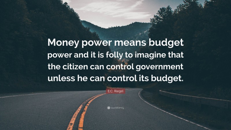 E.C. Riegel Quote: “Money power means budget power and it is folly to imagine that the citizen can control government unless he can control its budget.”
