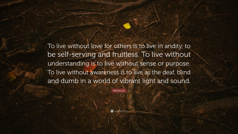 Belsebuub Quote: “To live without love for others is to live in aridity, to be self-serving and fruitless. To live without understanding is to live without sense or purpose. To live without awareness is to live as the deaf, blind and dumb in a world of vibrant light and sound.”