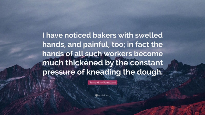Bernardino Ramazzini Quote: “I have noticed bakers with swelled hands, and painful, too; in fact the hands of all such workers become much thickened by the constant pressure of kneading the dough.”