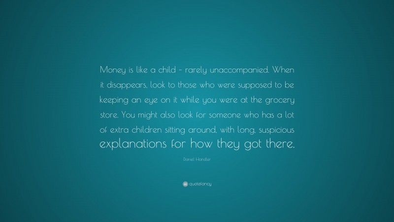 Daniel Handler Quote: “Money is like a child – rarely unaccompanied. When it disappears, look to those who were supposed to be keeping an eye on it while you were at the grocery store. You might also look for someone who has a lot of extra children sitting around, with long, suspicious explanations for how they got there.”