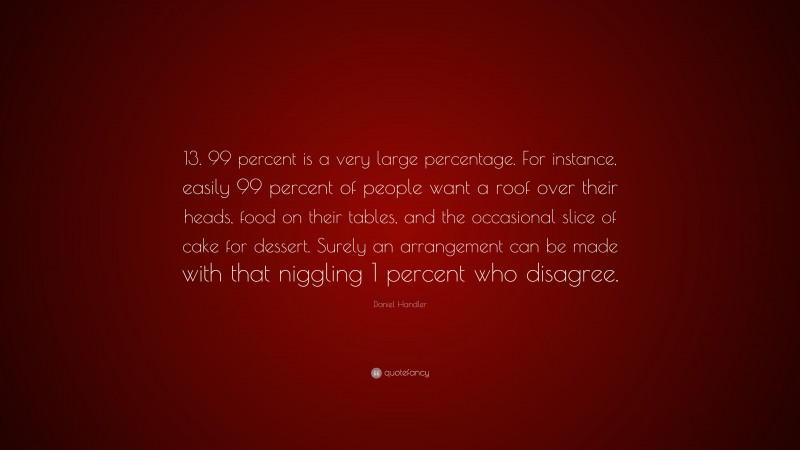 Daniel Handler Quote: “13. 99 percent is a very large percentage. For instance, easily 99 percent of people want a roof over their heads, food on their tables, and the occasional slice of cake for dessert. Surely an arrangement can be made with that niggling 1 percent who disagree.”