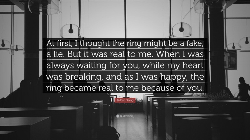 Ji-Eun Song Quote: “At first, I thought the ring might be a fake, a lie. But it was real to me. When I was always waiting for you, while my heart was breaking, and as I was happy, the ring became real to me because of you.”