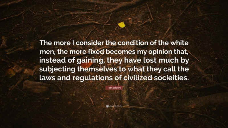 Tomochichi Quote: “The more I consider the condition of the white men, the more fixed becomes my opinion that, instead of gaining, they have lost much by subjecting themselves to what they call the laws and regulations of civilized socieities.”