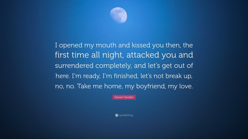 Daniel Handler Quote: “I opened my mouth and kissed you then, the first time all night, attacked you and surrendered completely, and let’s get out of here. I’m ready, I’m finished, let’s not break up, no, no. Take me home, my boyfriend, my love.”