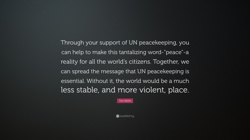 Tim Wirth Quote: “Through your support of UN peacekeeping, you can help to make this tantalizing word-“peace”-a reality for all the world’s citizens. Together, we can spread the message that UN peacekeeping is essential. Without it, the world would be a much less stable, and more violent, place.”