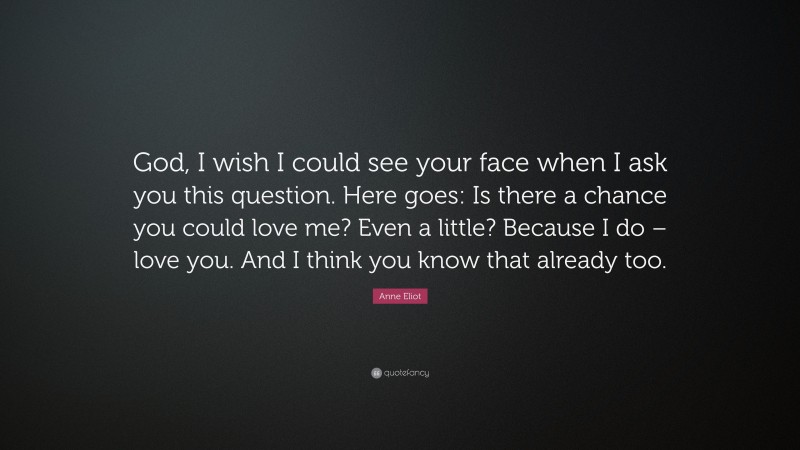 Anne Eliot Quote: “God, I wish I could see your face when I ask you this question. Here goes: Is there a chance you could love me? Even a little? Because I do – love you. And I think you know that already too.”