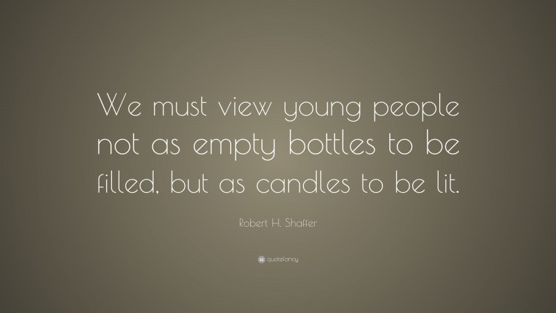 Robert H. Shaffer Quote: “We must view young people not as empty bottles to be filled, but as candles to be lit.”