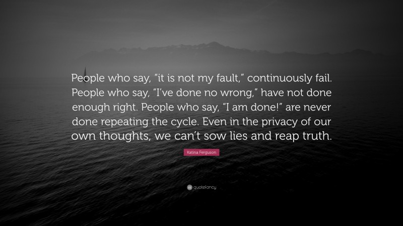 Katina Ferguson Quote: “People who say, “it is not my fault,” continuously fail. People who say, “I’ve done no wrong,” have not done enough right. People who say, “I am done!” are never done repeating the cycle. Even in the privacy of our own thoughts, we can’t sow lies and reap truth.”
