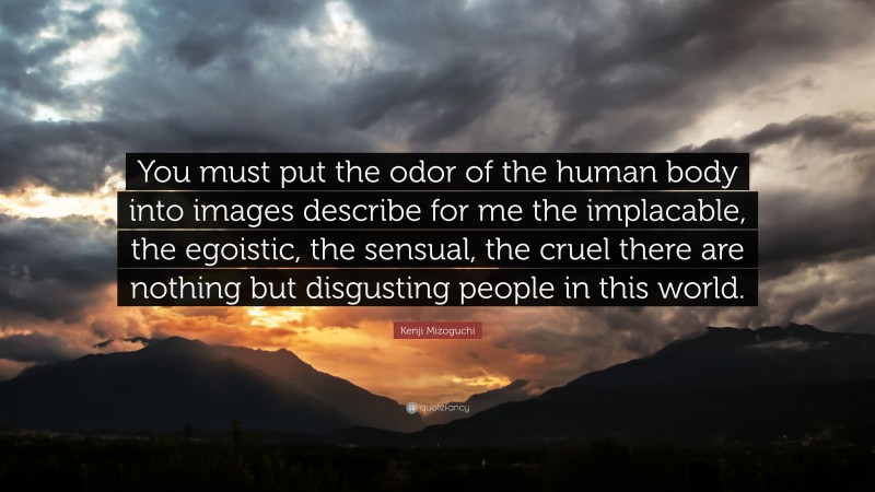 Kenji Mizoguchi Quote: “You must put the odor of the human body into images describe for me the implacable, the egoistic, the sensual, the cruel there are nothing but disgusting people in this world.”