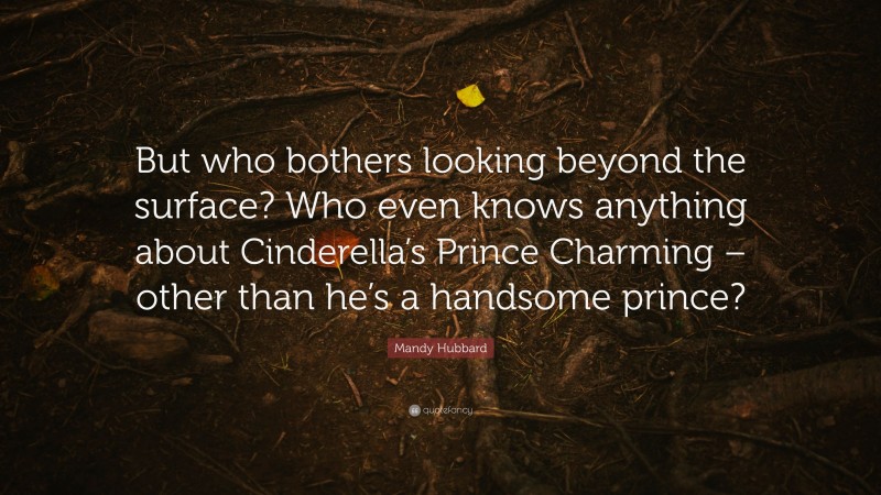 Mandy Hubbard Quote: “But who bothers looking beyond the surface? Who even knows anything about Cinderella’s Prince Charming – other than he’s a handsome prince?”