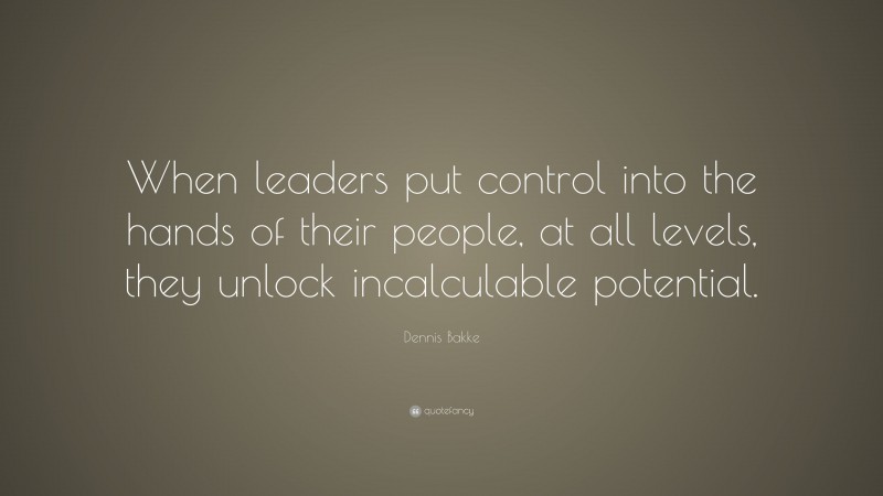 Dennis Bakke Quote: “When leaders put control into the hands of their people, at all levels, they unlock incalculable potential.”
