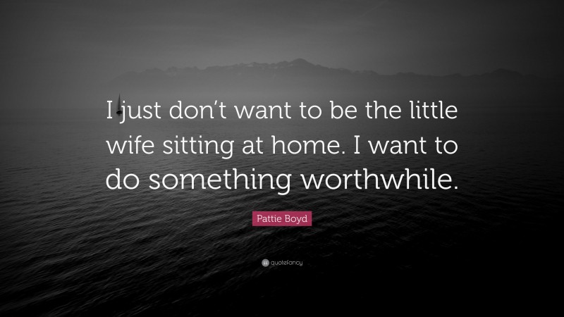 Pattie Boyd Quote: “I just don’t want to be the little wife sitting at home. I want to do something worthwhile.”