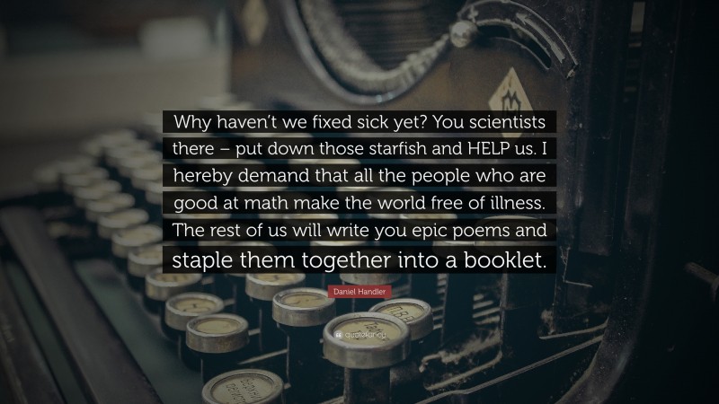 Daniel Handler Quote: “Why haven’t we fixed sick yet? You scientists there – put down those starfish and HELP us. I hereby demand that all the people who are good at math make the world free of illness. The rest of us will write you epic poems and staple them together into a booklet.”