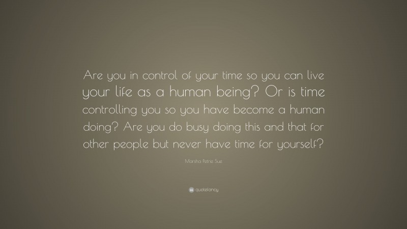 Marsha Petrie Sue Quote: “Are you in control of your time so you can live your life as a human being? Or is time controlling you so you have become a human doing? Are you do busy doing this and that for other people but never have time for yourself?”