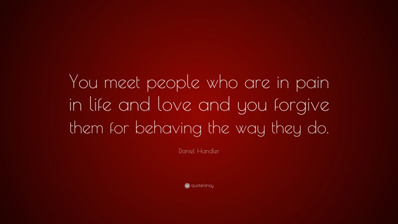 Daniel Handler Quote: “You meet people who are in pain in life and love and you forgive them for behaving the way they do.”