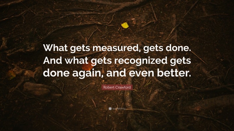 Robert Crawford Quote: “What gets measured, gets done. And what gets recognized gets done again, and even better.”