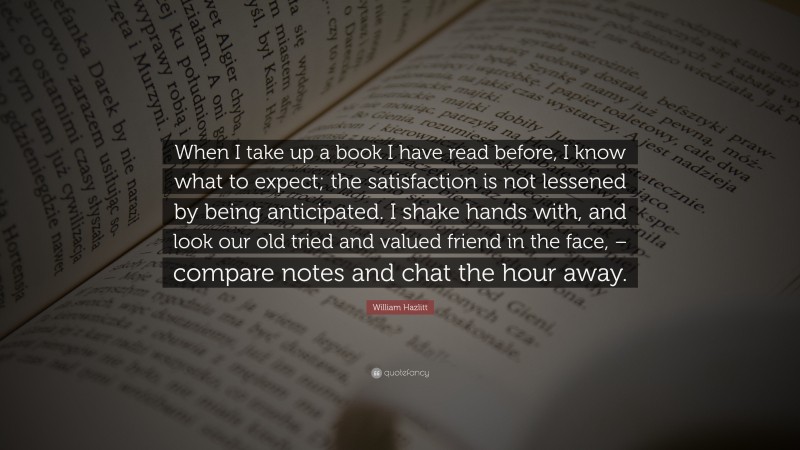 William Hazlitt Quote: “When I take up a book I have read before, I know what to expect; the satisfaction is not lessened by being anticipated. I shake hands with, and look our old tried and valued friend in the face, – compare notes and chat the hour away.”