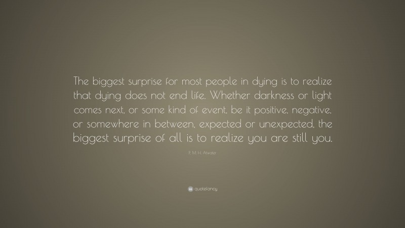 P. M. H. Atwater Quote: “The biggest surprise for most people in dying is to realize that dying does not end life. Whether darkness or light comes next, or some kind of event, be it positive, negative, or somewhere in between, expected or unexpected, the biggest surprise of all is to realize you are still you.”