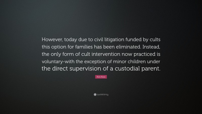 Rick Ross Quote: “However, today due to civil litigation funded by cults this option for families has been eliminated. Instead, the only form of cult intervention now practiced is voluntary-with the exception of minor children under the direct supervision of a custodial parent.”