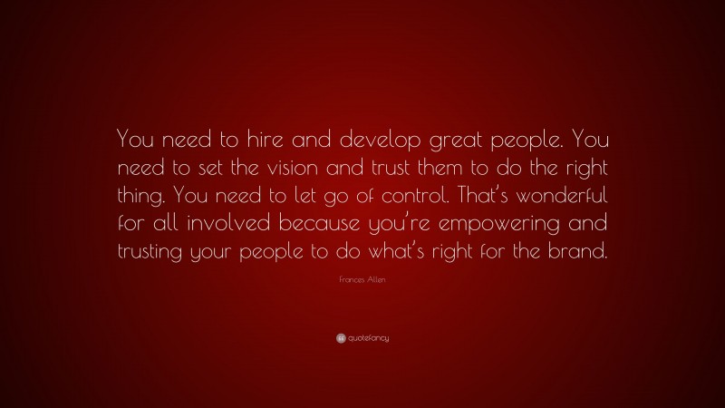 Frances Allen Quote: “You need to hire and develop great people. You need to set the vision and trust them to do the right thing. You need to let go of control. That’s wonderful for all involved because you’re empowering and trusting your people to do what’s right for the brand.”