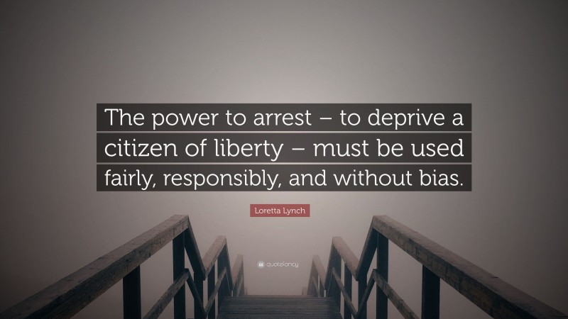 Loretta Lynch Quote: “The power to arrest – to deprive a citizen of liberty – must be used fairly, responsibly, and without bias.”
