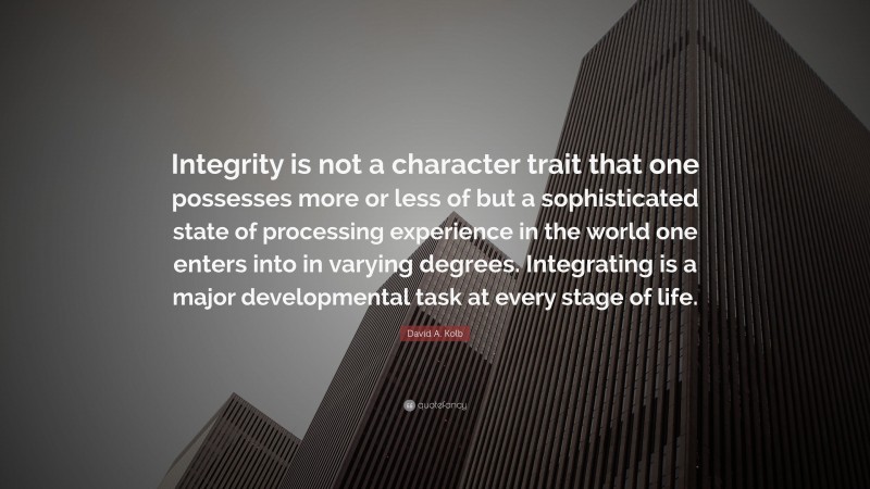 David A. Kolb Quote: “Integrity is not a character trait that one possesses more or less of but a sophisticated state of processing experience in the world one enters into in varying degrees. Integrating is a major developmental task at every stage of life.”