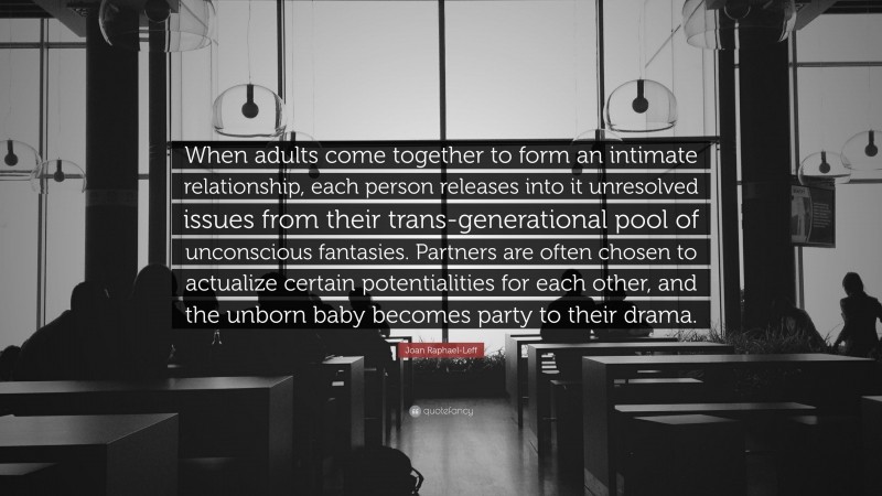 Joan Raphael-Leff Quote: “When adults come together to form an intimate relationship, each person releases into it unresolved issues from their trans-generational pool of unconscious fantasies. Partners are often chosen to actualize certain potentialities for each other, and the unborn baby becomes party to their drama.”