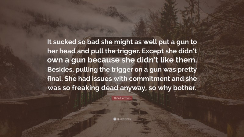 Thea Harrison Quote: “It sucked so bad she might as well put a gun to her head and pull the trigger. Except she didn’t own a gun because she didn’t like them. Besides, pulling the trigger on a gun was pretty final. She had issues with commitment and she was so freaking dead anyway, so why bother.”