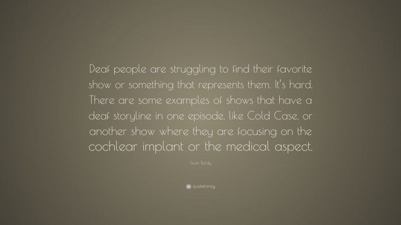 Sean Berdy Quote: “Deaf people are struggling to find their favorite show or something that represents them. It’s hard. There are some examples of shows that have a deaf storyline in one episode, like Cold Case, or another show where they are focusing on the cochlear implant or the medical aspect.”