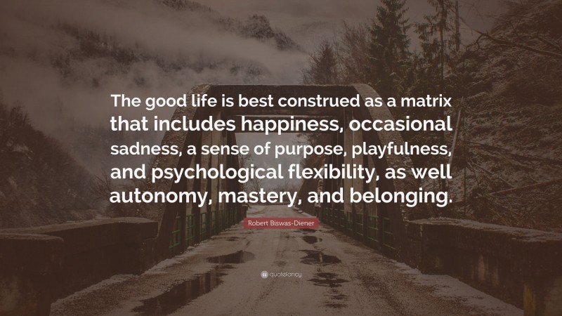 Robert Biswas-Diener Quote: “The good life is best construed as a matrix that includes happiness, occasional sadness, a sense of purpose, playfulness, and psychological flexibility, as well autonomy, mastery, and belonging.”