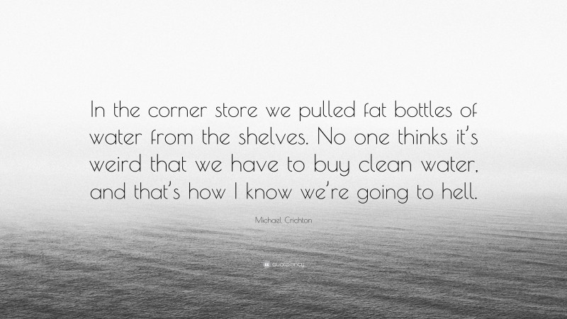 Michael Crichton Quote: “In the corner store we pulled fat bottles of water from the shelves. No one thinks it’s weird that we have to buy clean water, and that’s how I know we’re going to hell.”