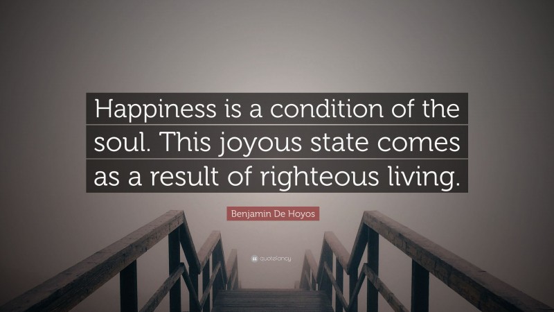 Benjamin De Hoyos Quote: “Happiness is a condition of the soul. This joyous state comes as a result of righteous living.”