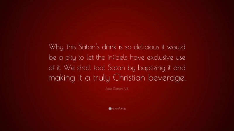 Pope Clement VIII Quote: “Why, this Satan’s drink is so delicious it would be a pity to let the infidels have exclusive use of it. We shall fool Satan by baptizing it and making it a truly Christian beverage.”
