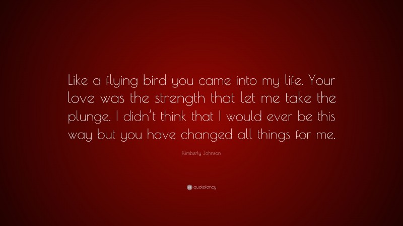 Kimberly Johnson Quote: “Like a flying bird you came into my life. Your love was the strength that let me take the plunge. I didn’t think that I would ever be this way but you have changed all things for me.”