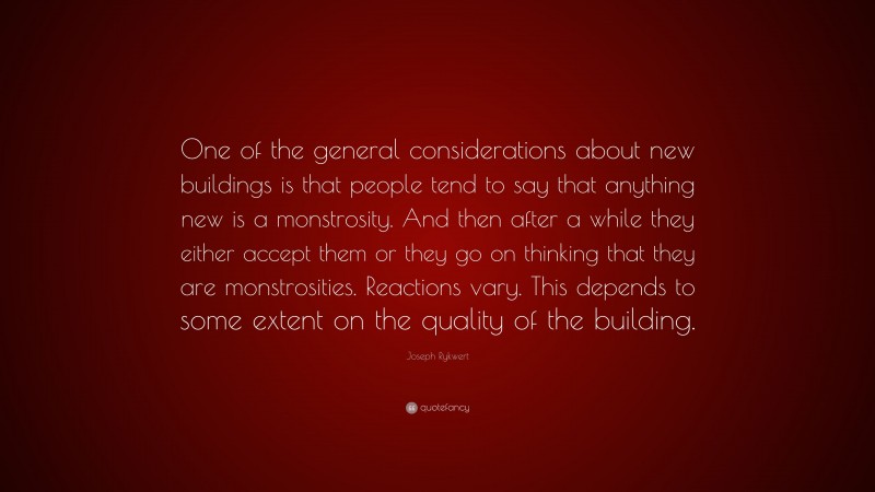 Joseph Rykwert Quote: “One of the general considerations about new buildings is that people tend to say that anything new is a monstrosity. And then after a while they either accept them or they go on thinking that they are monstrosities. Reactions vary. This depends to some extent on the quality of the building.”