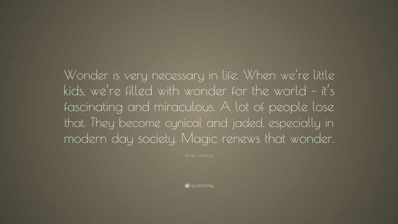 Doug Henning Quote: “Wonder is very necessary in life. When we’re little kids, we’re filled with wonder for the world – it’s fascinating and miraculous. A lot of people lose that. They become cynical and jaded, especially in modern day society. Magic renews that wonder.”